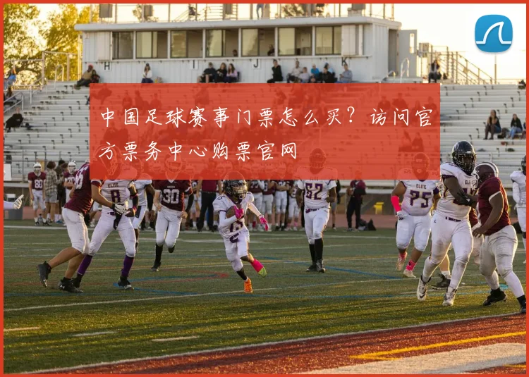 中国足球赛事门票怎么买？访问官方票务中心购票官网