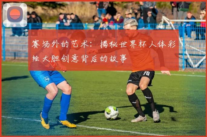 赛场外的艺术：揭秘世界杯人体彩绘大胆创意背后的故事