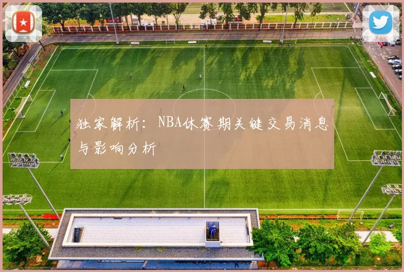 独家解析：NBA休赛期关键交易消息与影响分析