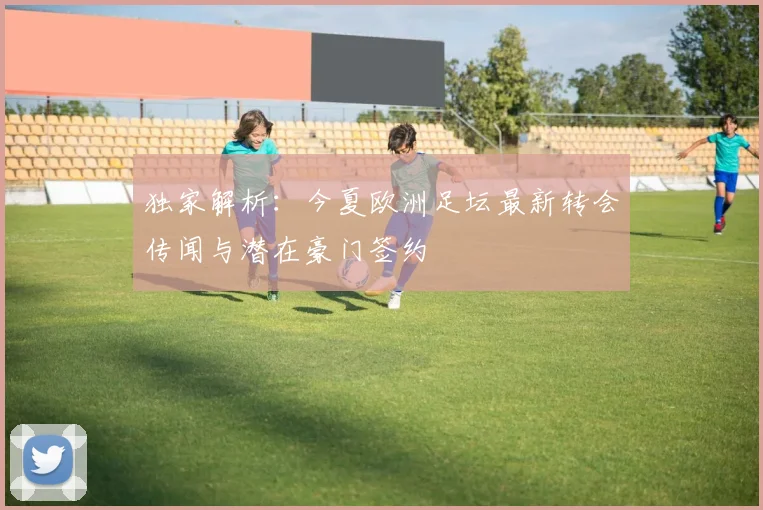 独家解析：今夏欧洲足坛最新转会传闻与潜在豪门签约