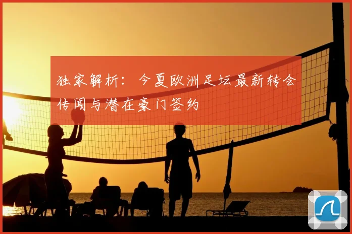 独家解析：今夏欧洲足坛最新转会传闻与潜在豪门签约