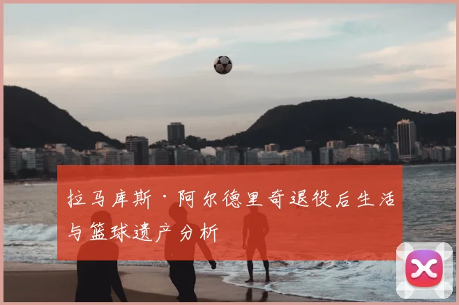 拉马库斯·阿尔德里奇退役后生活与篮球遗产分析