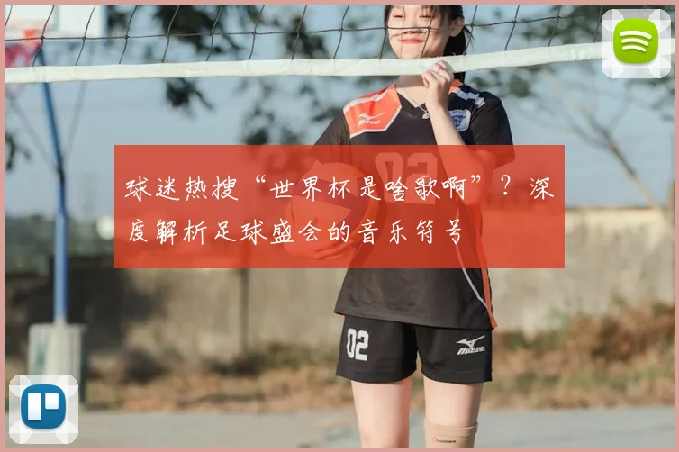球迷热搜“世界杯是啥歌啊”?深度解析足球盛会的音乐符号