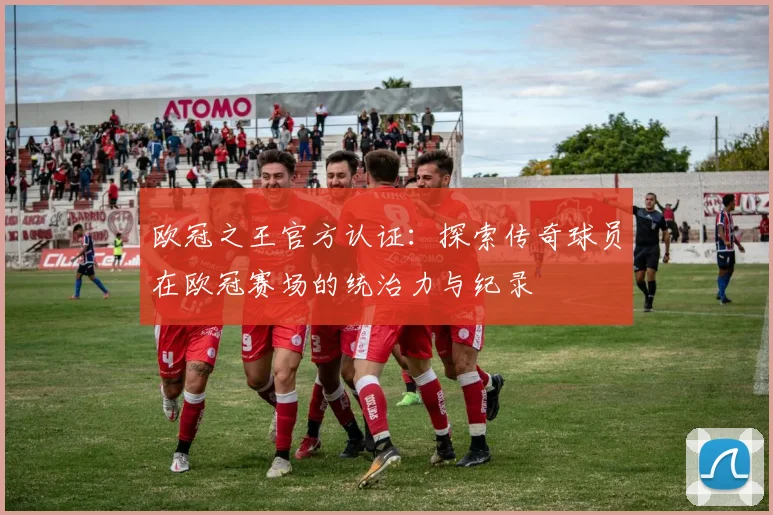 欧冠之王官方认证:探索传奇球员在欧冠赛场的统治力与纪录