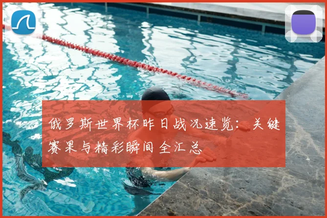 俄罗斯世界杯昨日战况速览：关键赛果与精彩瞬间全汇总