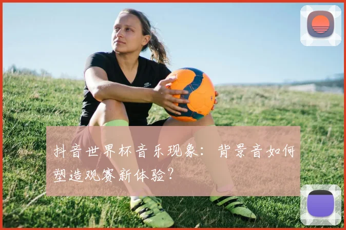 抖音世界杯音乐现象：背景音如何塑造观赛新体验？