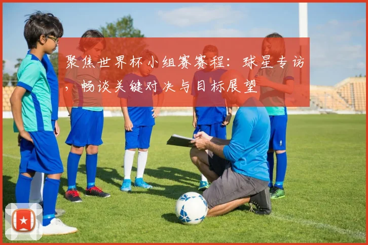 聚焦世界杯小组赛赛程：球星专访，畅谈关键对决与目标展望