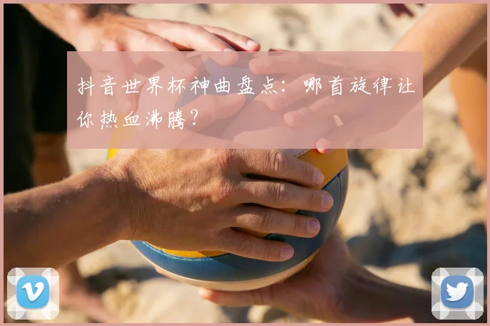 抖音世界杯神曲盘点：哪首旋律让你热血沸腾？