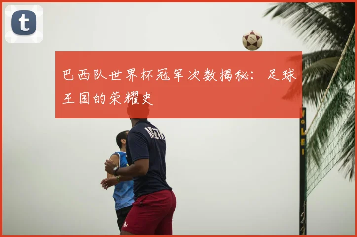 巴西队世界杯冠军次数揭秘：足球王国的荣耀史
