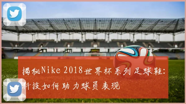 揭秘Nike 2018世界杯系列足球鞋：科技如何助力球员表现
