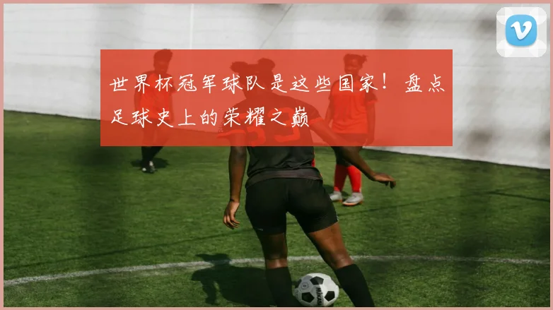 世界杯冠军球队是这些国家！盘点足球史上的荣耀之巅