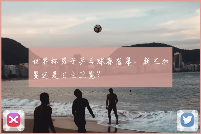 世界杯男子乒乓球赛落幕，新王加冕还是旧主卫冕？