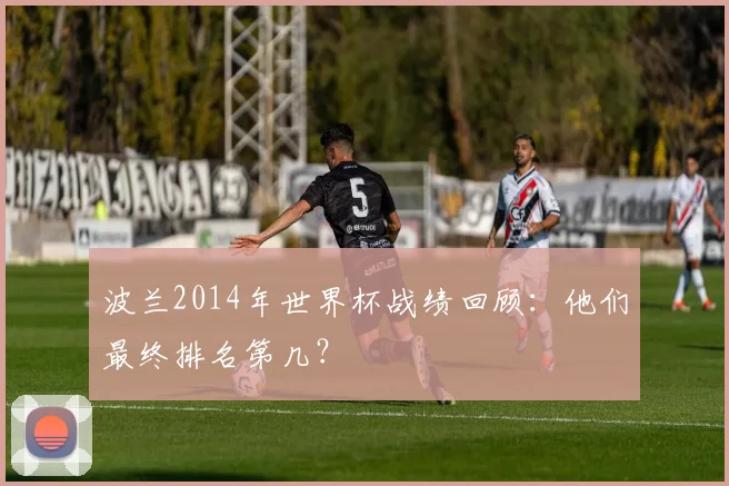 波兰2014年世界杯战绩回顾：他们最终排名第几？