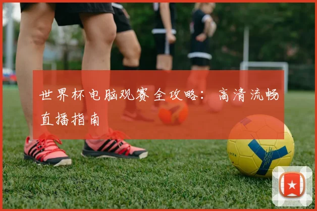 世界杯电脑观赛全攻略：高清流畅直播指南