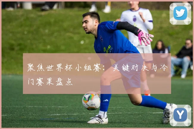 聚焦世界杯小组赛:关键对决与冷门赛果盘点