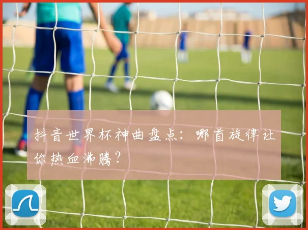 抖音世界杯神曲盘点：哪首旋律让你热血沸腾？