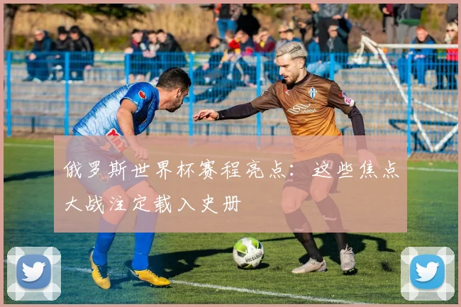 俄罗斯世界杯赛程亮点：这些焦点大战注定载入史册