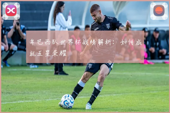 年巴西队世界杯战绩解析:如何成就五星荣耀