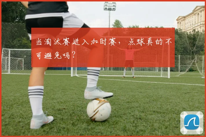 当淘汰赛进入加时赛，点球真的不可避免吗？